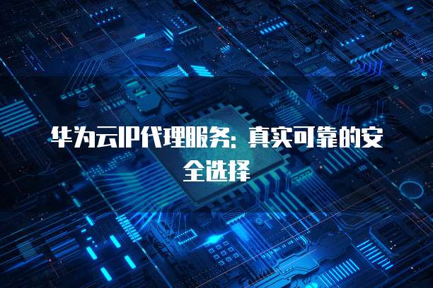 华为云IP代理服务: 真实可靠的安全选择