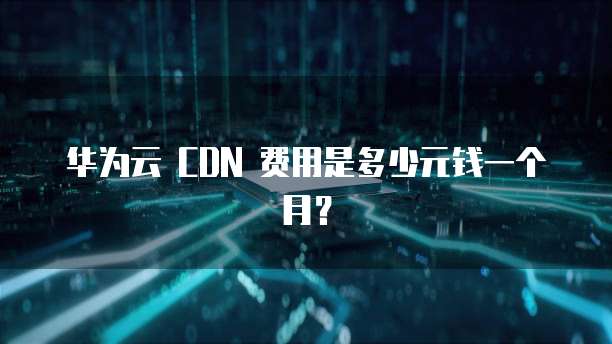 华为云 CDN 费用是多少元钱一个月?