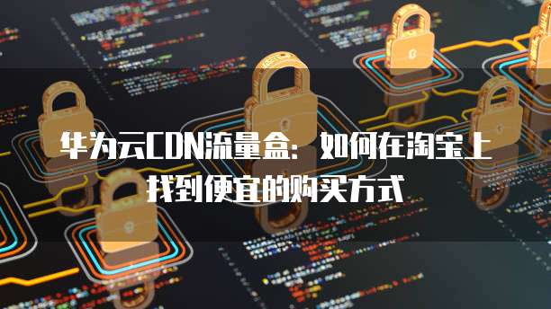 华为云CDN流量盒：如何在淘宝上找到便宜的购买方式