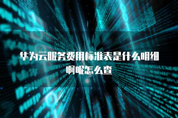 华为云服务费用标准表是什么明细啊呢怎么查