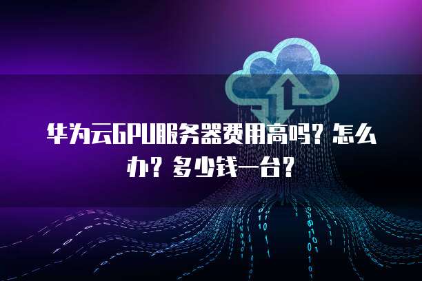 华为云GPU服务器费用高吗?怎么办?多少钱一台?