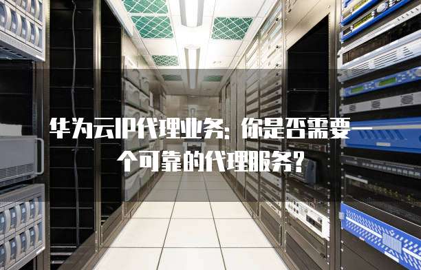 华为云IP代理业务: 你是否需要一个可靠的代理服务?