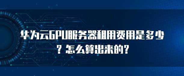 华为云GPU服务器租用费用是多少?怎么算出来的?