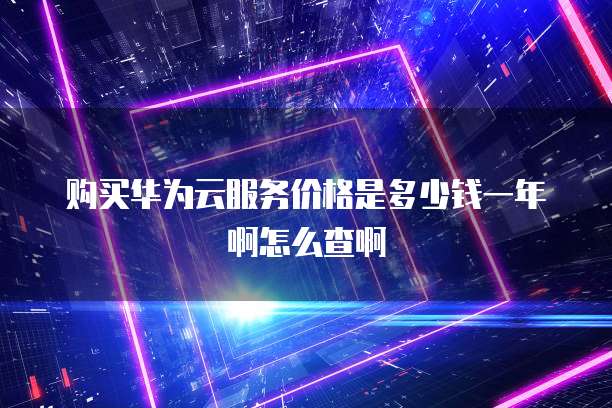 购买华为云服务价格是多少钱一年啊怎么查啊