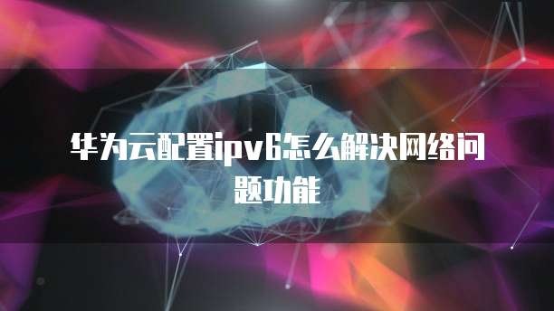 华为云配置ipv6怎么解决网络问题功能