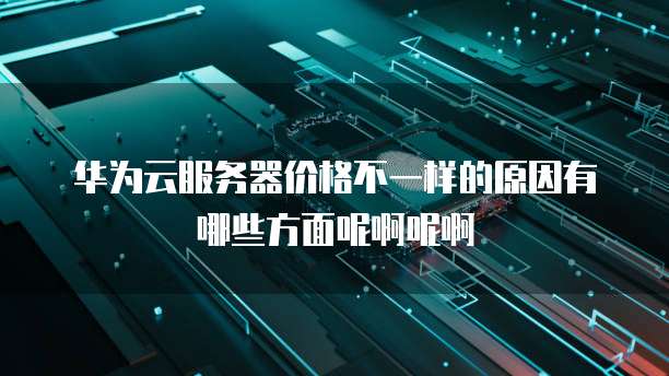 华为云服务器价格不一样的原因有哪些方面呢啊呢啊