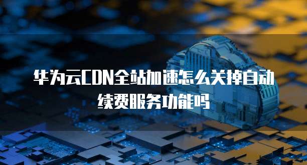 华为云CDN全站加速怎么关掉自动续费服务功能吗
