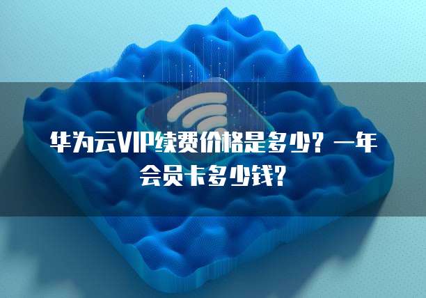 华为云VIP续费价格是多少？一年会员卡多少钱？