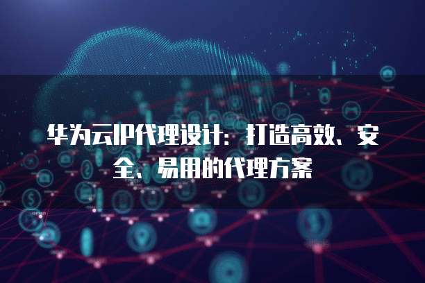 华为云IP代理设计:打造高效、安全、易用的代理方案