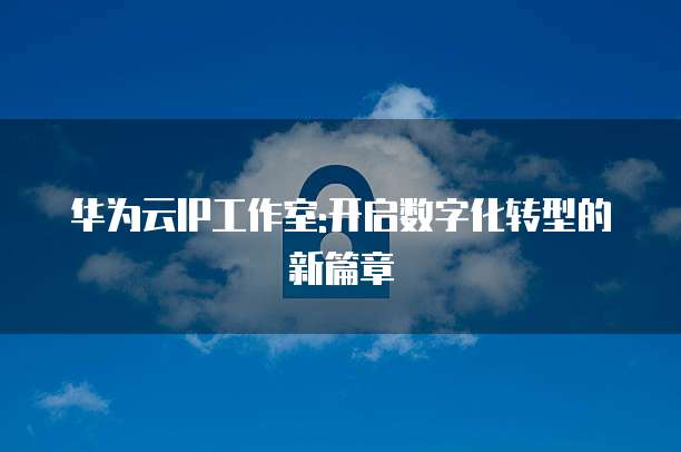 华为云IP工作室:开启数字化转型的新篇章