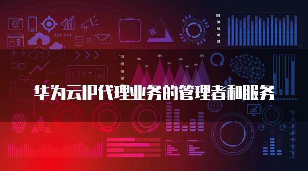 华为云IP代理业务的管理者和服务