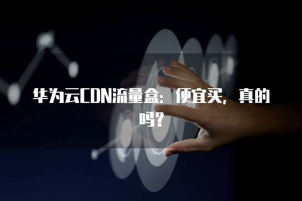 华为云CDN流量盒:便宜买,真的吗?