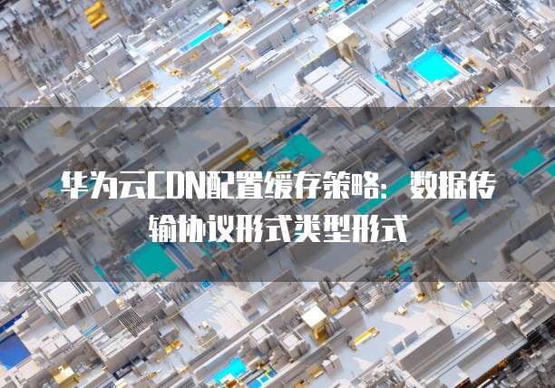 华为云CDN配置缓存策略：数据传输协议形式类型形式