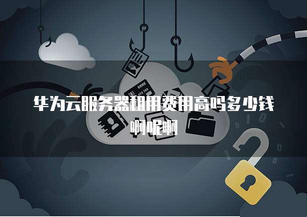 华为云服务器租用费用高吗多少钱啊呢啊