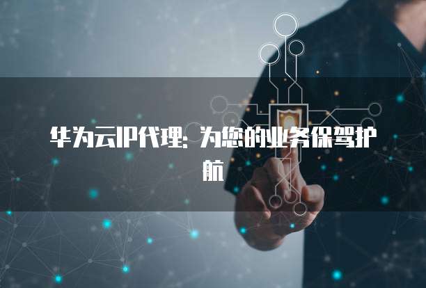 华为云IP代理: 为您的业务保驾护航