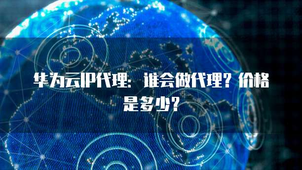华为云IP代理:谁会做代理?价格是多少?