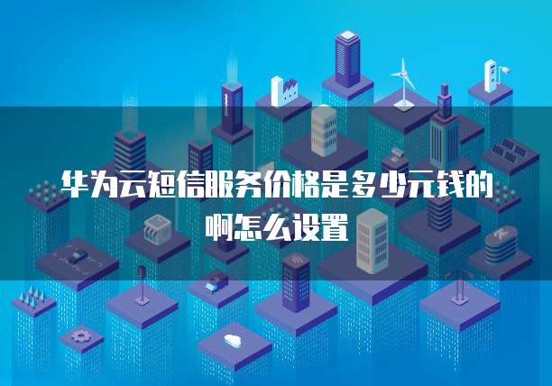 华为云短信服务价格是多少元钱的啊怎么设置