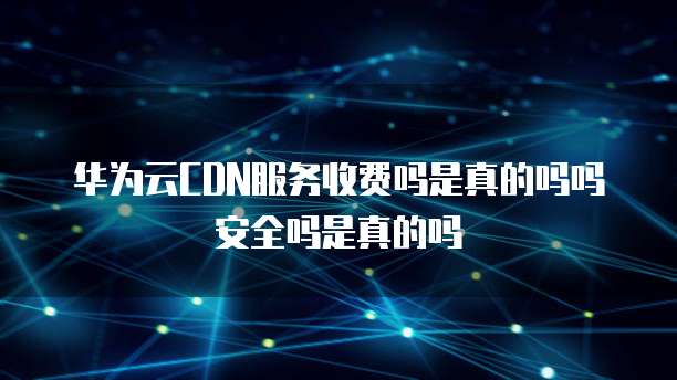 华为云CDN服务收费吗是真的吗吗安全吗是真的吗