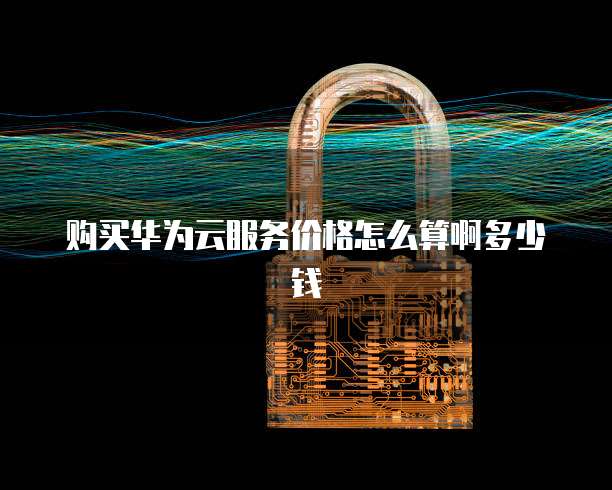 购买华为云服务价格怎么算啊多少钱