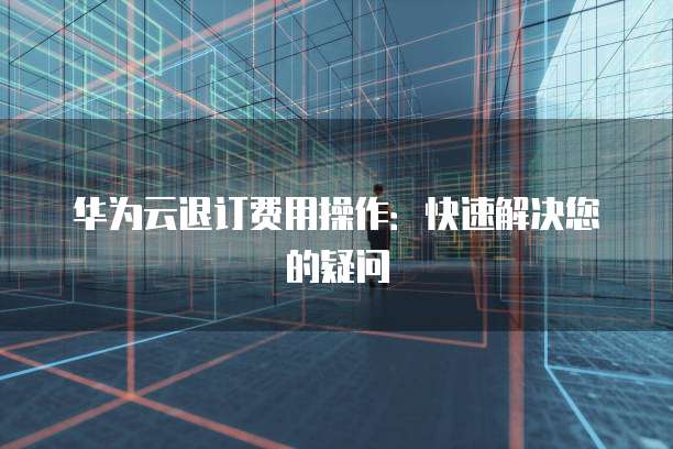 华为云退订费用操作:快速解决您的疑问