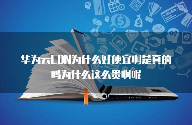 华为云CDN为什么好便宜啊是真的吗为什么这么贵啊呢