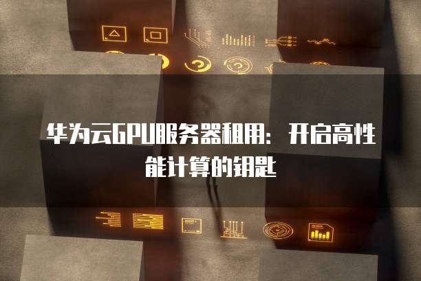 华为云GPU服务器租用:开启高性能计算的钥匙