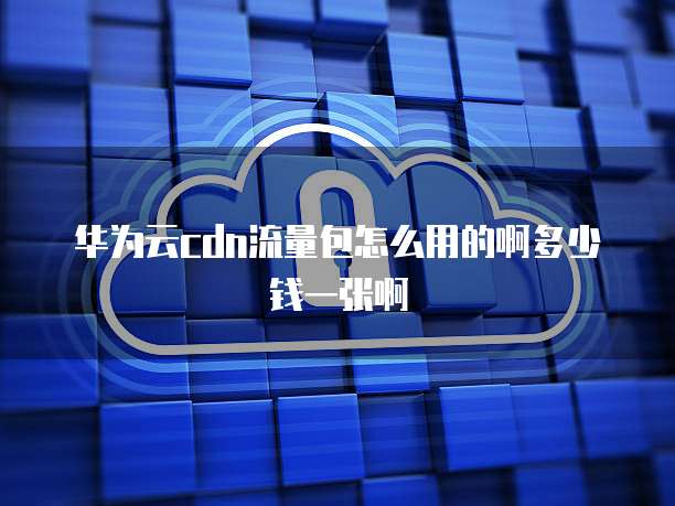 华为云cdn流量包怎么用的啊多少钱一张啊