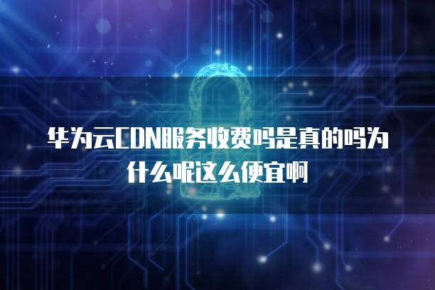 华为云CDN服务收费吗是真的吗为什么呢这么便宜啊