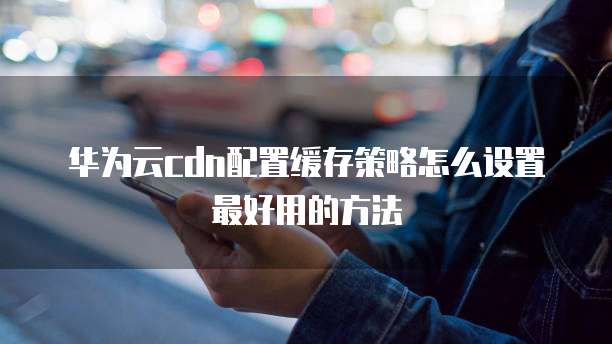 华为云cdn配置缓存策略怎么设置最好用的方法