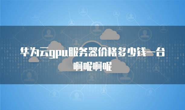 华为云gpu服务器价格多少钱一台啊呢啊呢