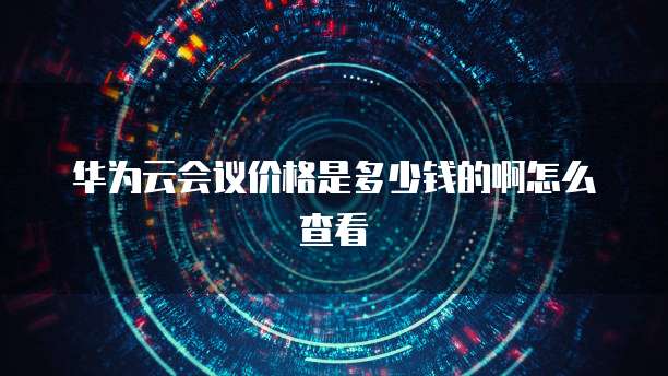 华为云会议价格是多少钱的啊怎么查看