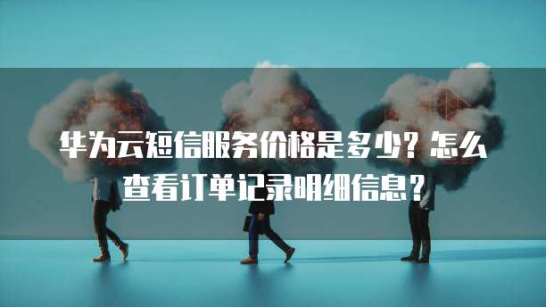 华为云短信服务价格是多少?怎么查看订单记录明细信息?