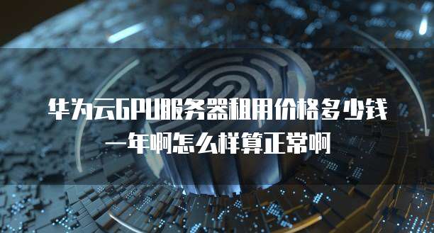 华为云GPU服务器租用价格多少钱一年啊怎么样算正常啊
