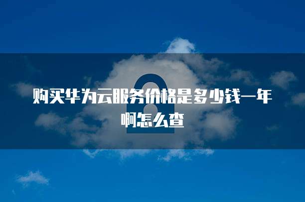 购买华为云服务价格是多少钱一年啊怎么查