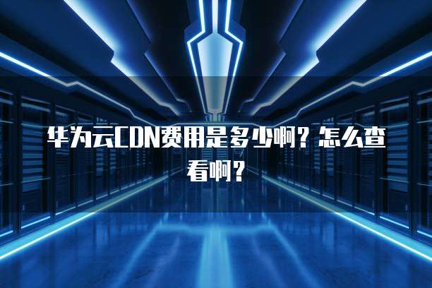 华为云CDN费用是多少啊?怎么查看啊?