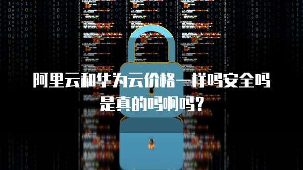 阿里云和华为云价格一样吗安全吗是真的吗啊吗?