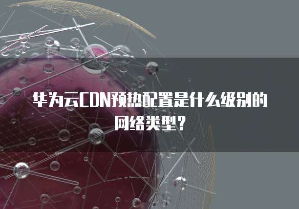 华为云CDN预热配置是什么级别的网络类型？