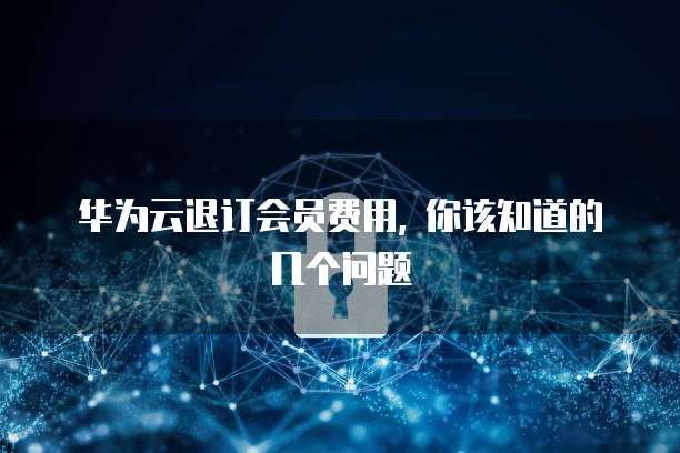 华为云退订会员费用, 你该知道的几个问题