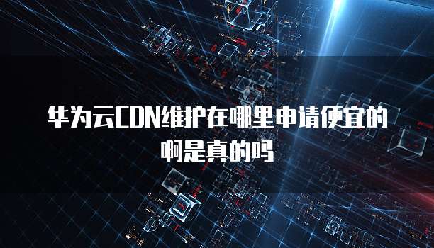 华为云CDN维护在哪里申请便宜的啊是真的吗