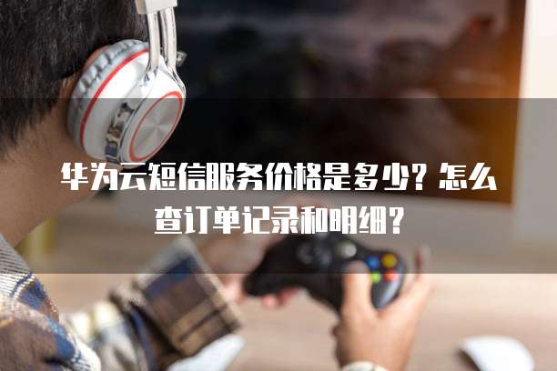 华为云短信服务价格是多少?怎么查订单记录和明细?