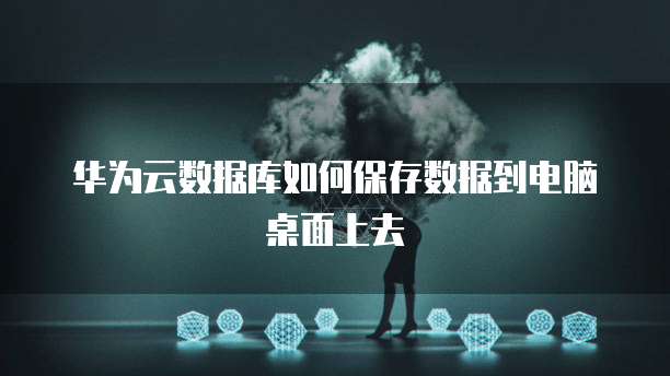 华为云数据库如何保存数据到电脑桌面上去