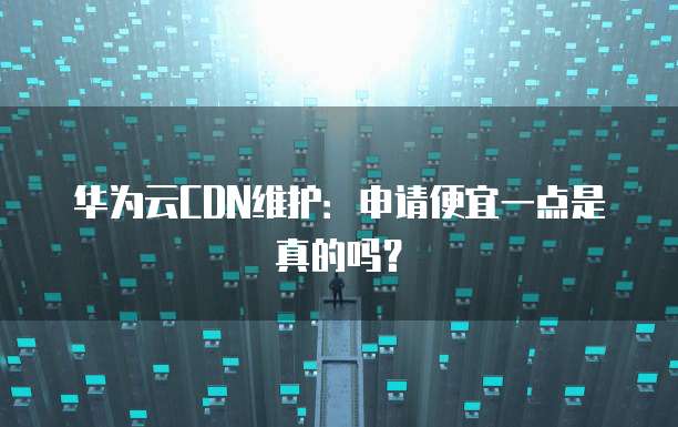 华为云CDN维护:申请便宜一点是真的吗?