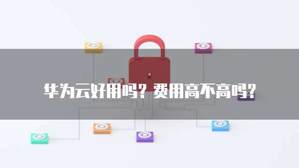 华为云好用吗?费用高不高吗?