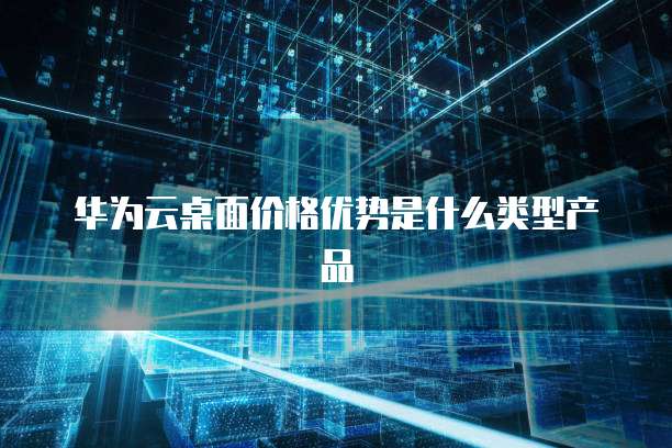 华为云桌面价格优势是什么类型产品