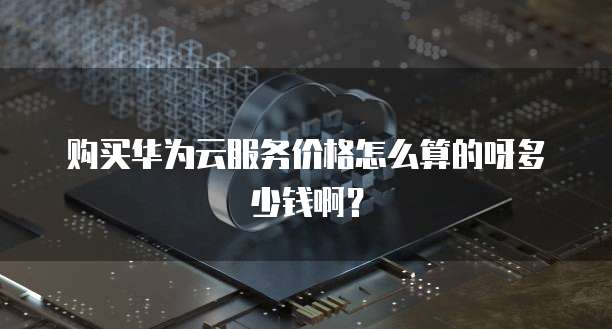 购买华为云服务价格怎么算的呀多少钱啊?
