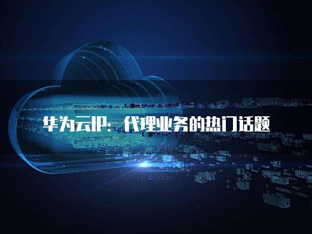 华为云IP:代理业务的热门话题