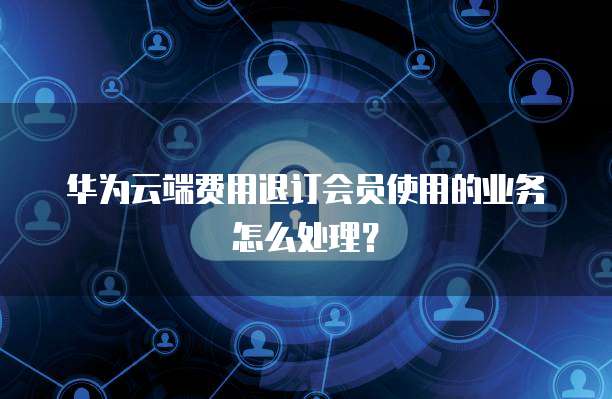 华为云端费用退订会员使用的业务怎么处理？