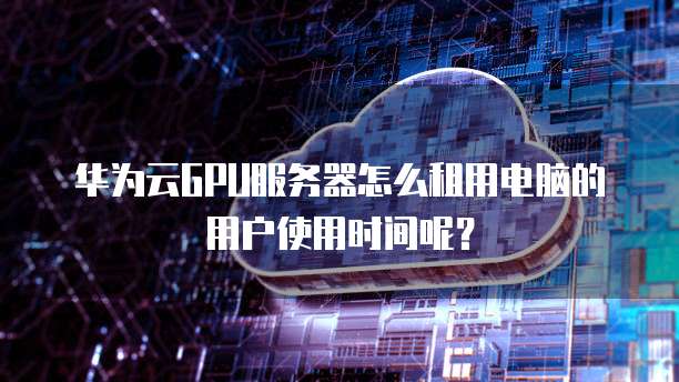 华为云GPU服务器怎么租用电脑的用户使用时间呢?