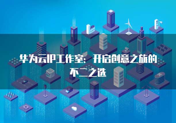 华为云IP工作室：开启创意之旅的不二之选