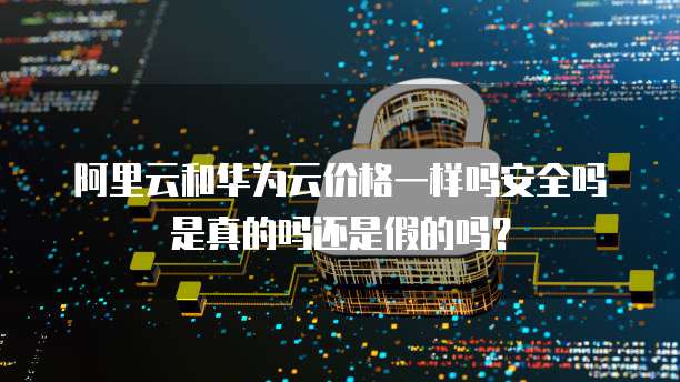 阿里云和华为云价格一样吗安全吗是真的吗还是假的吗?